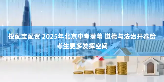投配宝配资 2025年北京中考落幕 道德与法治开卷给考生更多发挥空间