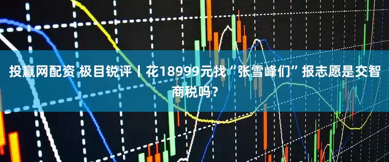 投赢网配资 极目锐评丨花18999元找“张雪峰们”报志愿是交智商税吗？