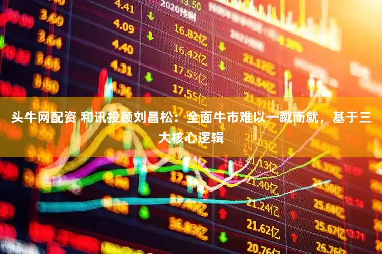 头牛网配资 和讯投顾刘昌松：全面牛市难以一蹴而就，基于三大核心逻辑