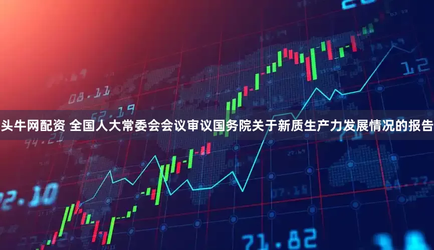 头牛网配资 全国人大常委会会议审议国务院关于新质生产力发展情况的报告