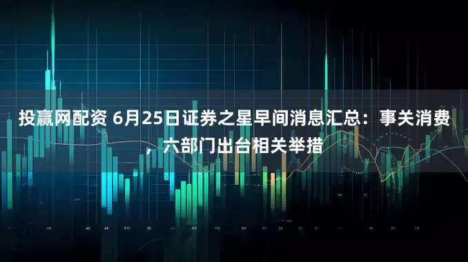 投赢网配资 6月25日证券之星早间消息汇总：事关消费，六部门出台相关举措