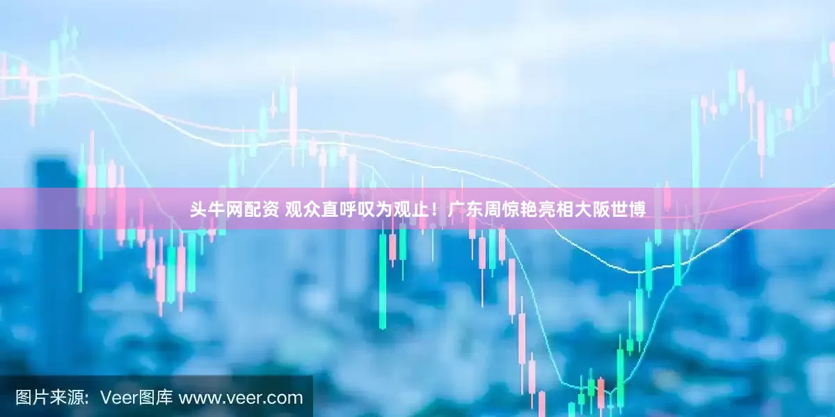 头牛网配资 观众直呼叹为观止！广东周惊艳亮相大阪世博