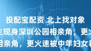 投配宝配资 北上找对象？TVB小生现身深圳公园相亲角，更火速被中年妇女看中