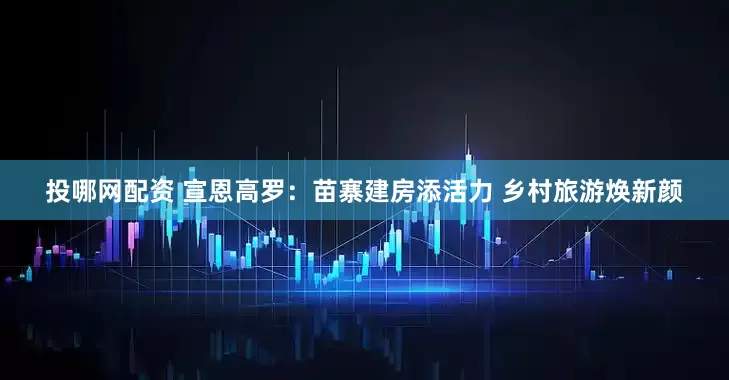 投哪网配资 宣恩高罗：苗寨建房添活力 乡村旅游焕新颜