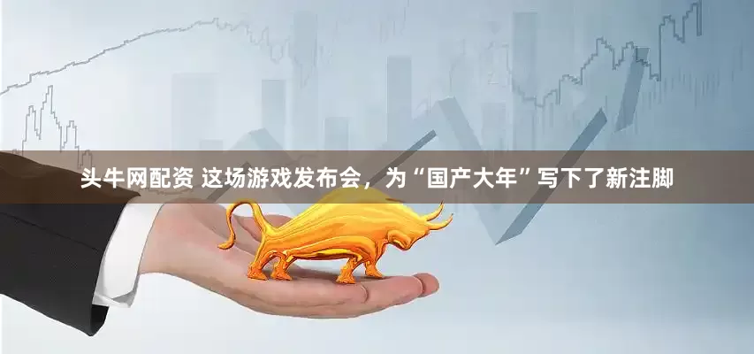 头牛网配资 这场游戏发布会，为“国产大年”写下了新注脚