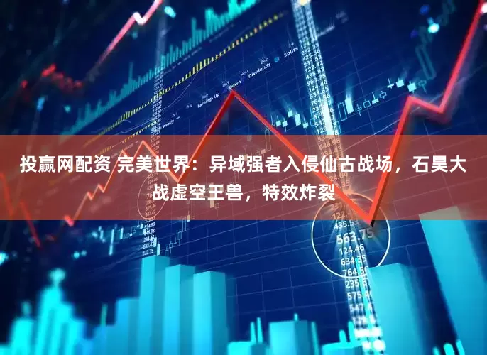 投赢网配资 完美世界：异域强者入侵仙古战场，石昊大战虚空王兽，特效炸裂