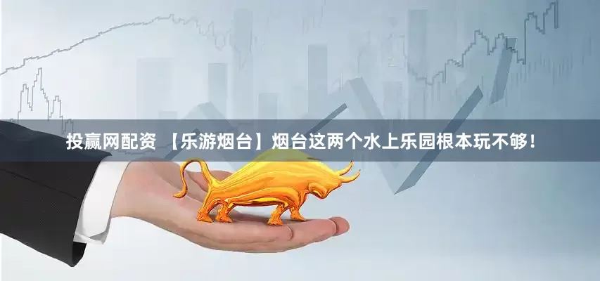 投赢网配资 【乐游烟台】烟台这两个水上乐园根本玩不够！