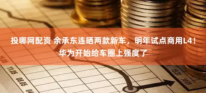 投哪网配资 余承东连晒两款新车，明年试点商用L4！华为开始给车圈上强度了