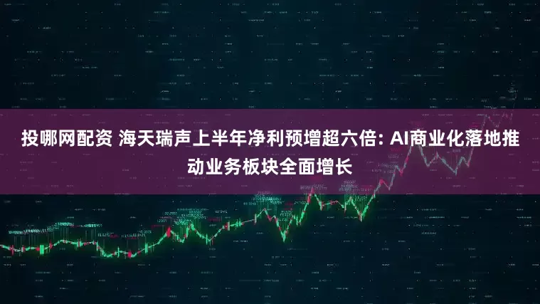 投哪网配资 海天瑞声上半年净利预增超六倍: AI商业化落地推动业务板块全面增长