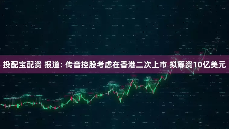 投配宝配资 报道: 传音控股考虑在香港二次上市 拟筹资10亿美元
