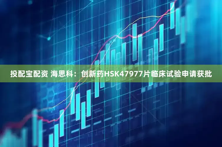 投配宝配资 海思科：创新药HSK47977片临床试验申请获批