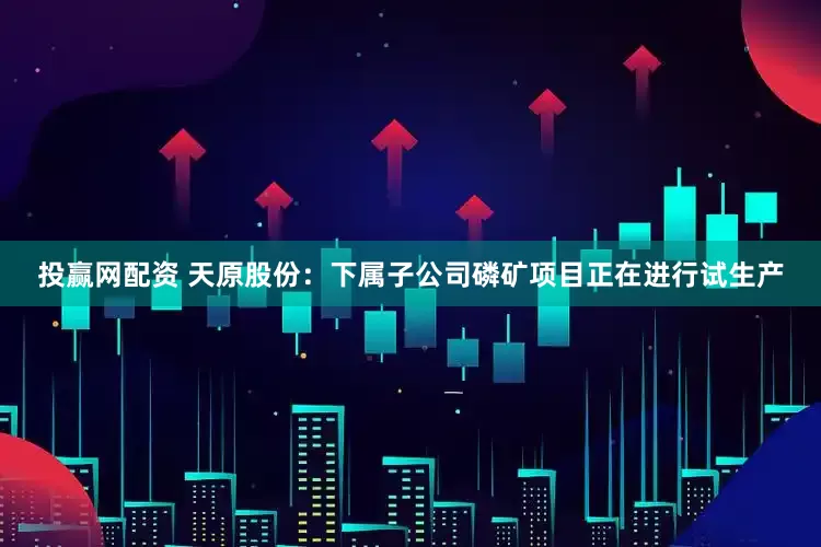 投赢网配资 天原股份：下属子公司磷矿项目正在进行试生产