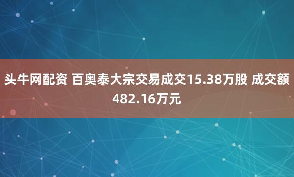 头牛网配资 百奥泰大宗交易成交15.38万股 成交额482.16万元