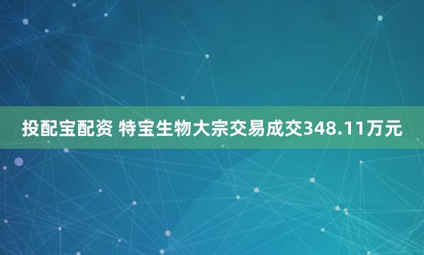 投配宝配资 特宝生物大宗交易成交348.11万元