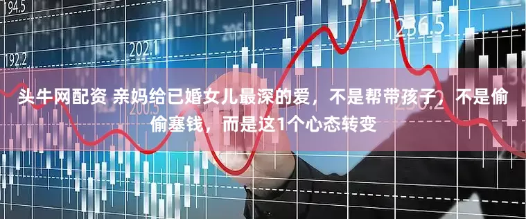 头牛网配资 亲妈给已婚女儿最深的爱，不是帮带孩子，不是偷偷塞钱，而是这1个心态转变