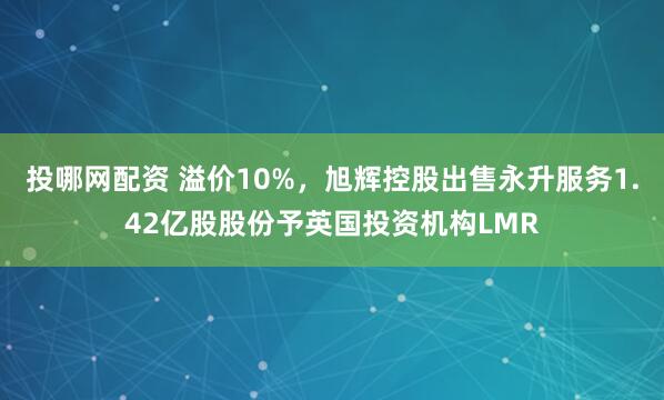 投哪网配资 溢价10%，旭辉控股出售永升服务1.42亿股股份予英国投资机构LMR