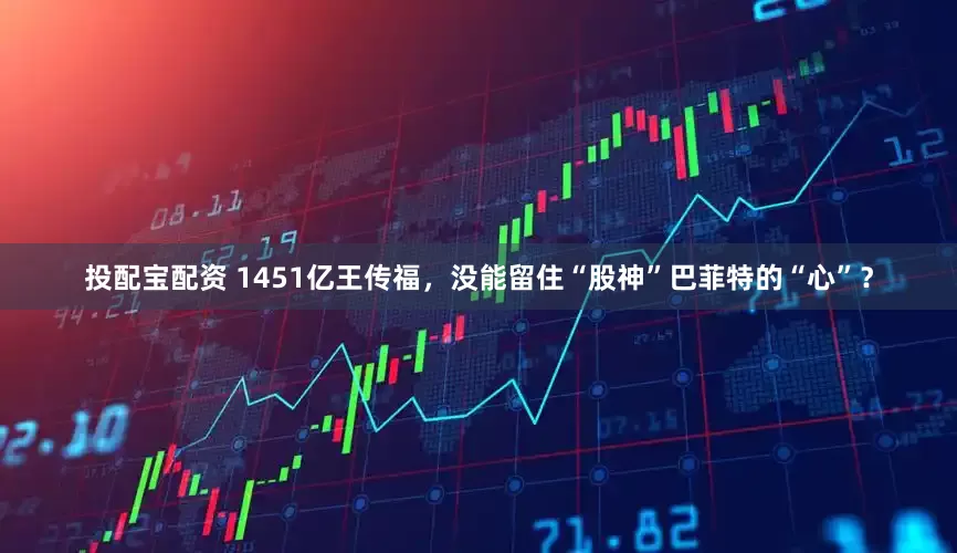 投配宝配资 1451亿王传福，没能留住“股神”巴菲特的“心”？