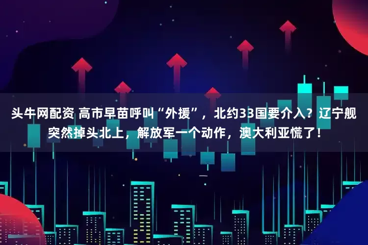 头牛网配资 高市早苗呼叫“外援”，北约33国要介入？辽宁舰突然掉头北上，解放军一个动作，澳大利亚慌了！