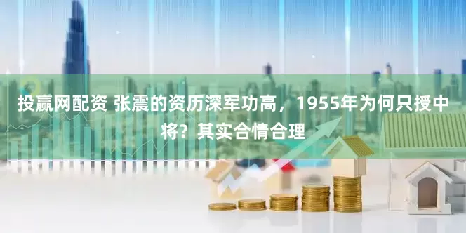 投赢网配资 张震的资历深军功高，1955年为何只授中将？其实合情合理