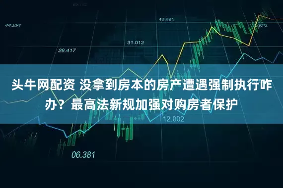 头牛网配资 没拿到房本的房产遭遇强制执行咋办？最高法新规加强对购房者保护