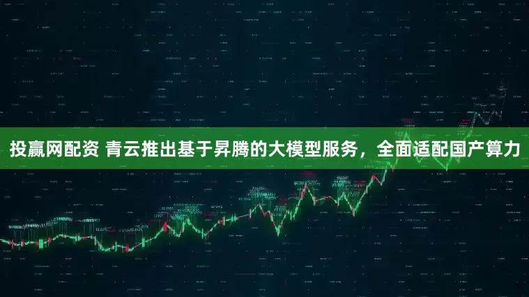 投赢网配资 青云推出基于昇腾的大模型服务，全面适配国产算力