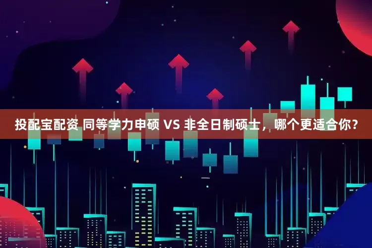 投配宝配资 同等学力申硕 VS 非全日制硕士，哪个更适合你？