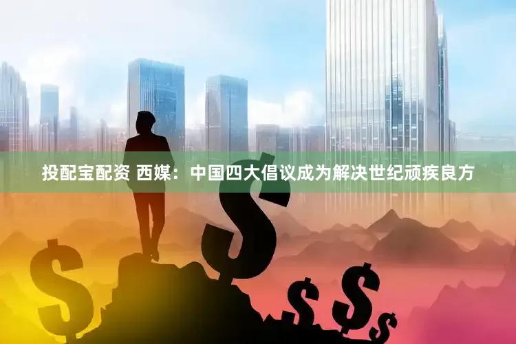 投配宝配资 西媒：中国四大倡议成为解决世纪顽疾良方