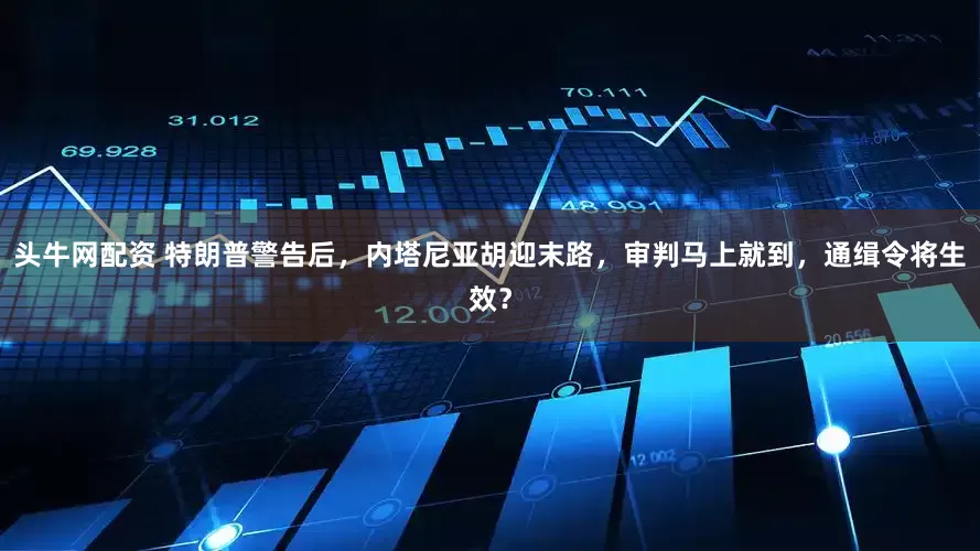 头牛网配资 特朗普警告后，内塔尼亚胡迎末路，审判马上就到，通缉令将生效？